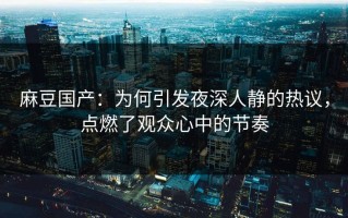 麻豆国产：为何引发夜深人静的热议，点燃了观众心中的节奏