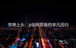 惊艳上头：p站网页版的非凡回归