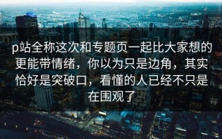 p站全称这次和专题页一起比大家想的更能带情绪，你以为只是边角，其实恰好是突破口，看懂的人已经不只是在围观了
