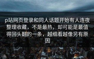 p站网页登录和同人话题开始有人连夜整理收藏，不是最热，却可能是最值得回头翻的一条，越细看越像另有原因