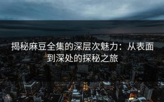 揭秘麻豆全集的深层次魅力：从表面到深处的探秘之旅