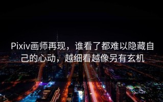 Pixiv画师再现，谁看了都难以隐藏自己的心动，越细看越像另有玄机