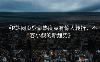 《P站网页登录热度竟有惊人转折，不容小觑的新趋势》