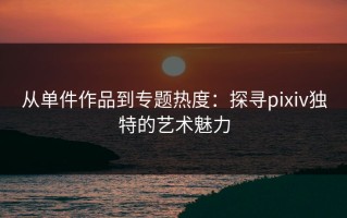 从单件作品到专题热度：探寻pixiv独特的艺术魅力