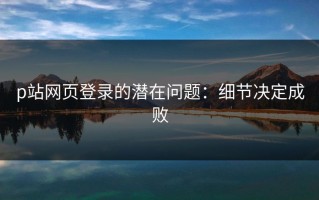 p站网页登录的潜在问题：细节决定成败