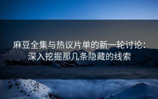 麻豆全集与热议片单的新一轮讨论：深入挖掘那几条隐藏的线索