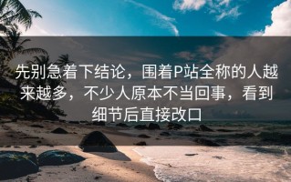 先别急着下结论，围着P站全称的人越来越多，不少人原本不当回事，看到细节后直接改口