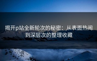 揭开p站全新轮次的秘密：从表面热闹到深层次的整理收藏