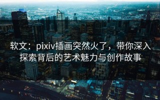 软文：pixiv插画突然火了，带你深入探索背后的艺术魅力与创作故事