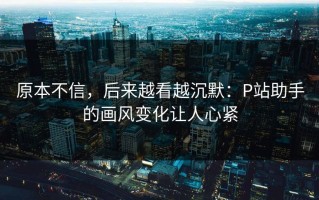 原本不信，后来越看越沉默：P站助手的画风变化让人心紧