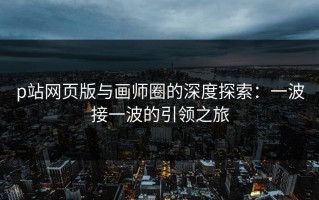 p站网页版与画师圈的深度探索：一波接一波的引领之旅