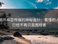 揭开麻豆传媒的神秘面纱：看懂的人已经不再只是围观者