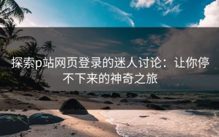 探索p站网页登录的迷人讨论：让你停不下来的神奇之旅