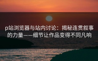 p站浏览器与站内讨论：揭秘连贯叙事的力量——细节让作品变得不同凡响