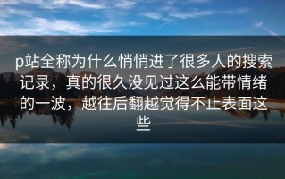 p站全称为什么悄悄进了很多人的搜索记录，真的很久没见过这么能带情绪的一波，越往后翻越觉得不止表面这些