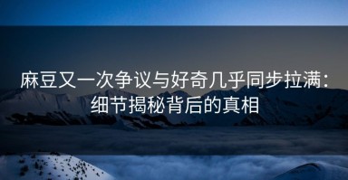 麻豆又一次争议与好奇几乎同步拉满：细节揭秘背后的真相