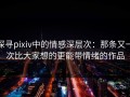 探寻pixiv中的情感深层次：那条又一次比大家想的更能带情绪的作品
