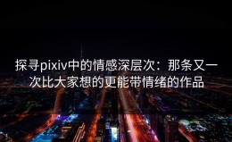 探寻pixiv中的情感深层次：那条又一次比大家想的更能带情绪的作品