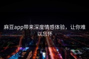 麻豆app带来深度情感体验，让你难以忘怀