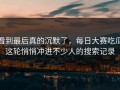 看到最后真的沉默了，每日大赛吃瓜这轮悄悄冲进不少人的搜索记录