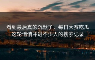 看到最后真的沉默了，每日大赛吃瓜这轮悄悄冲进不少人的搜索记录