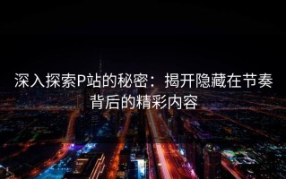 深入探索P站的秘密：揭开隐藏在节奏背后的精彩内容