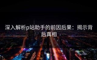 深入解析p站助手的前因后果：揭示背后真相