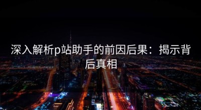 深入解析p站助手的前因后果：揭示背后真相