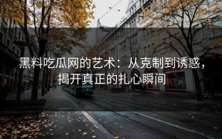 黑料吃瓜网的艺术：从克制到诱惑，揭开真正的扎心瞬间