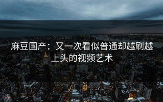 麻豆国产：又一次看似普通却越刷越上头的视频艺术