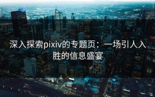 深入探索pixiv的专题页：一场引人入胜的信息盛宴