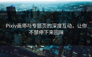 Pixiv画师与专题页的深度互动，让你不禁停下来回味