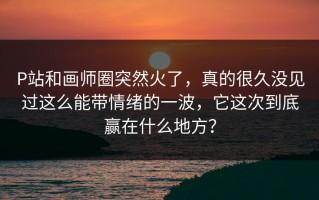 P站和画师圈突然火了，真的很久没见过这么能带情绪的一波，它这次到底赢在什么地方？