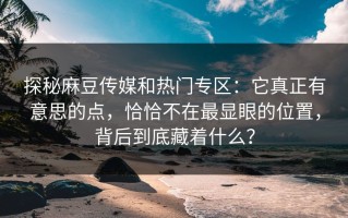 探秘麻豆传媒和热门专区：它真正有意思的点，恰恰不在最显眼的位置，背后到底藏着什么？