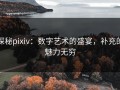 探秘pixiv：数字艺术的盛宴，补充的魅力无穷