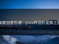 探索创意热潮：pixiv作品的发酵之旅