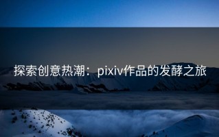 探索创意热潮：pixiv作品的发酵之旅