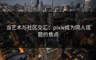 当艺术与社区交汇：pixiv成为同人话题的焦点