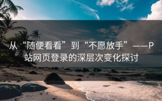 从“随便看看”到“不愿放手”——P站网页登录的深层次变化探讨