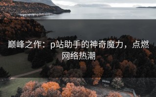 巅峰之作：p站助手的神奇魔力，点燃网络热潮