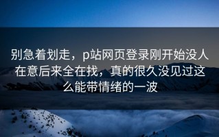 别急着划走，p站网页登录刚开始没人在意后来全在找，真的很久没见过这么能带情绪的一波
