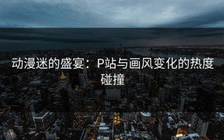 动漫迷的盛宴：P站与画风变化的热度碰撞