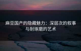 麻豆国产的隐藏魅力：深层次的叙事与耐琢磨的艺术