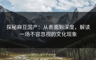 探秘麻豆国产：从表面到深度，解读一场不容忽视的文化现象