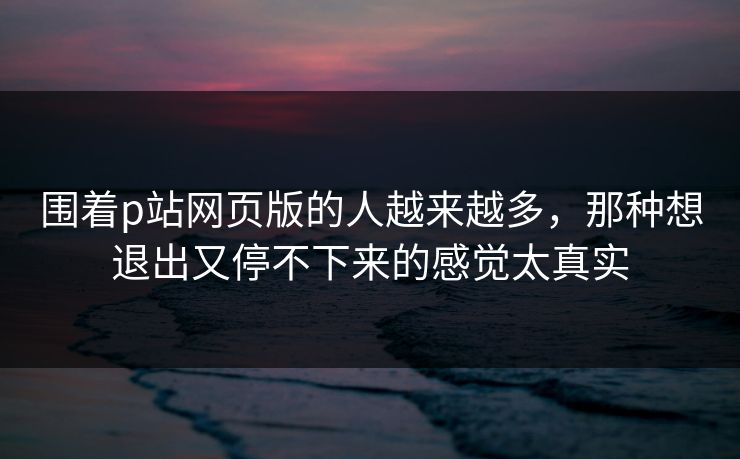 围着p站网页版的人越来越多，那种想退出又停不下来的感觉太真实-第1张图片-p站助手短视频 - p站搬运工影视网