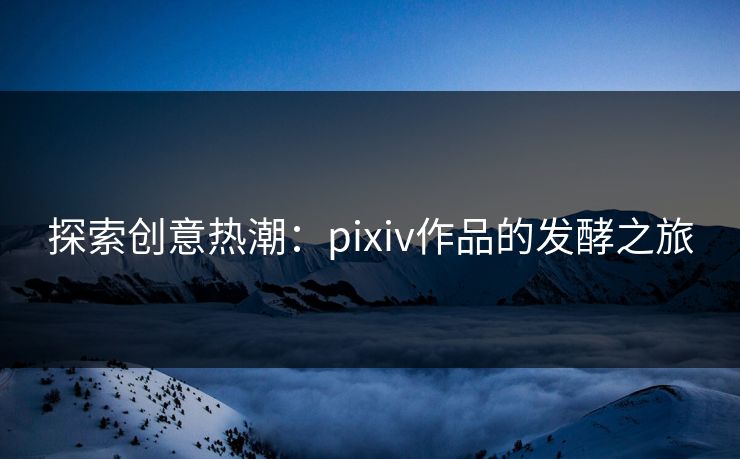 探索创意热潮：pixiv作品的发酵之旅-第1张图片-p站助手短视频 - p站搬运工影视网