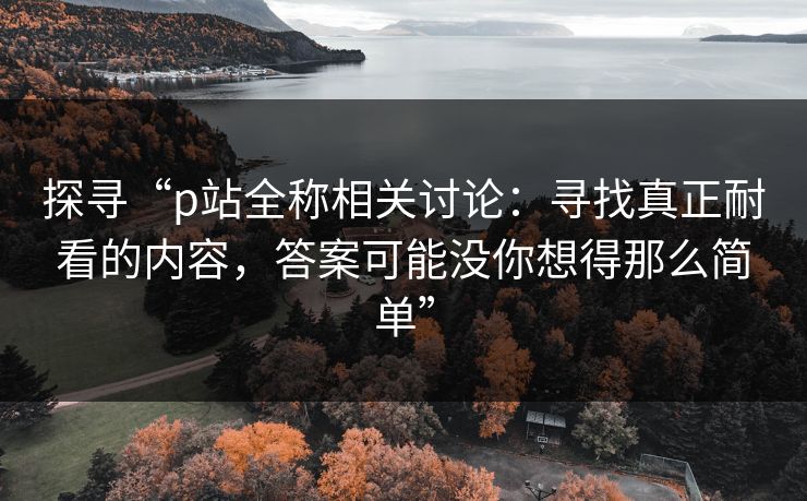 探寻“p站全称相关讨论：寻找真正耐看的内容，答案可能没你想得那么简单”-第1张图片-p站助手短视频 - p站搬运工影视网