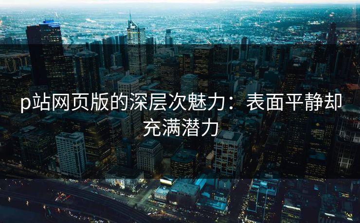 p站网页版的深层次魅力：表面平静却充满潜力-第1张图片-p站助手短视频 - p站搬运工影视网
