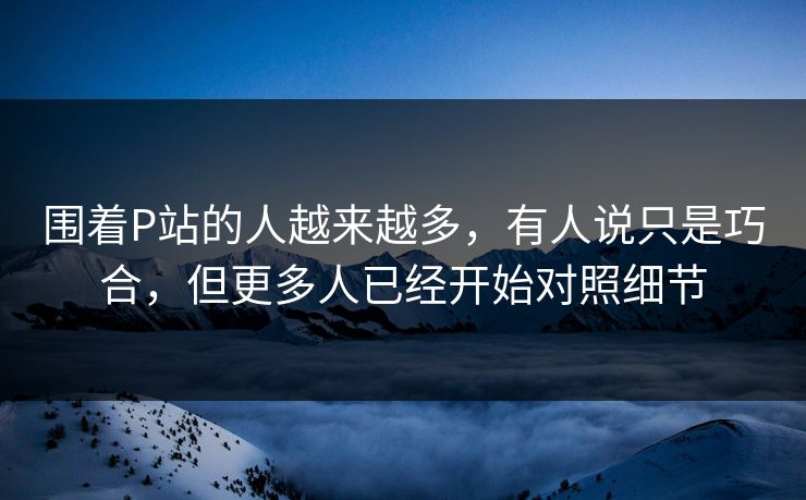 围着P站的人越来越多，有人说只是巧合，但更多人已经开始对照细节-第1张图片-p站助手短视频 - p站搬运工影视网