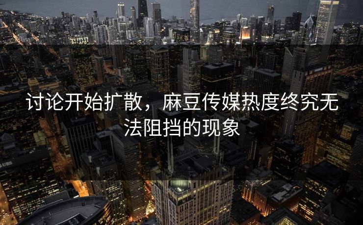 讨论开始扩散，麻豆传媒热度终究无法阻挡的现象-第1张图片-p站助手短视频 - p站搬运工影视网